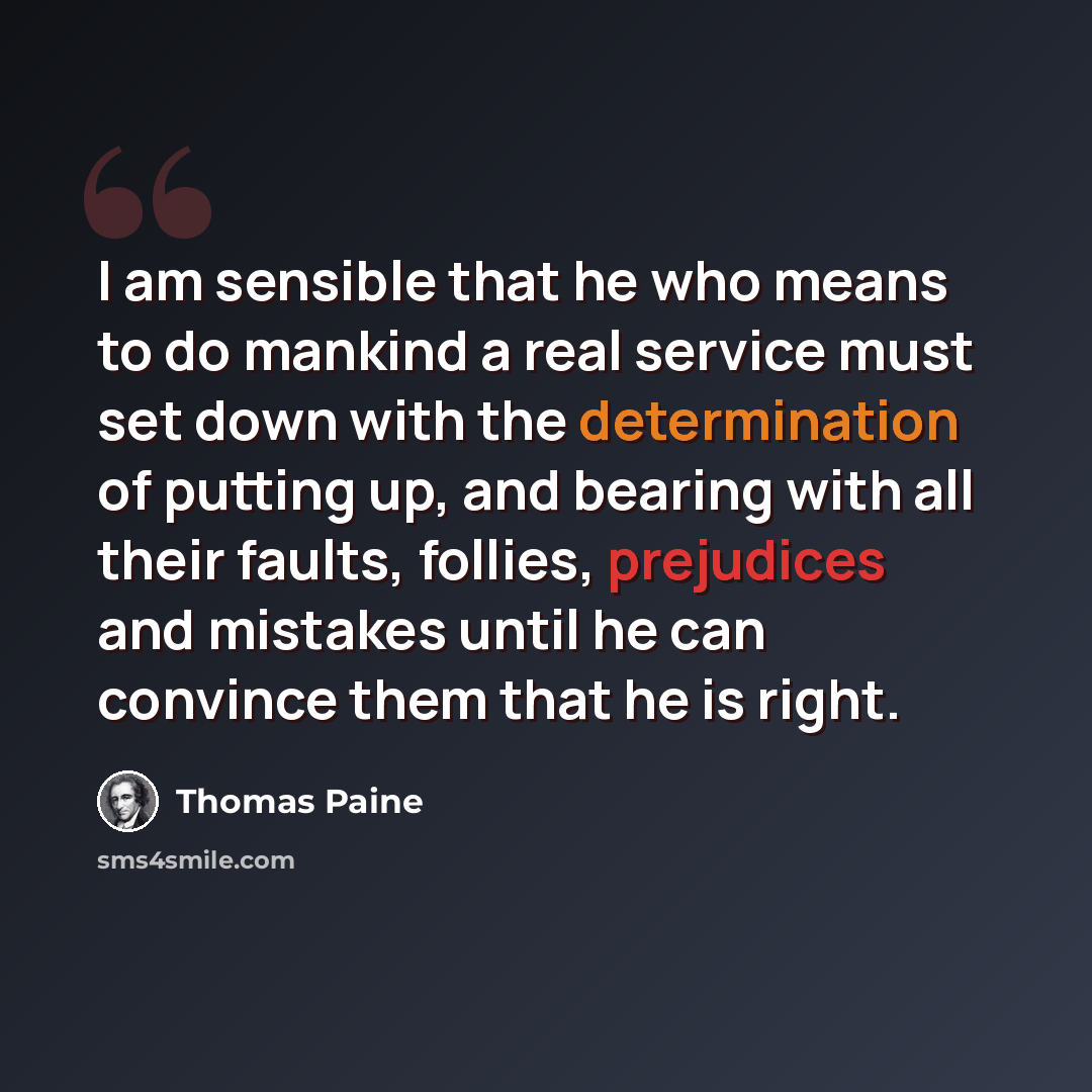 “I am sensible that he who means to do mankind a real service must set down with the determination of putting up, and bearing with all their faults, follies, prejudices and mistakes until he can convince them that he is right.” quote by Thomas Paine