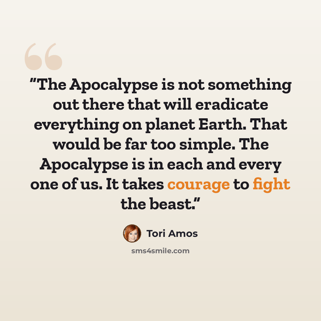 “The Apocalypse is not something out there that will eradicate everything on planet Earth. That would be far too simple. The Apocalypse is in each and every one of us. It takes courage to fight the beast.” quote by Tori Amos