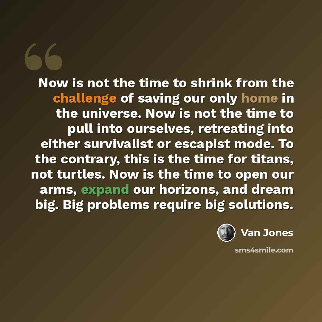 “Now is not the time to shrink from the challenge of saving our only home in the universe. Now is not the time to pull into ourselves, retreating into either survivalist or escapist mode. To the contrary, this is the time for titans, not turtles. Now is the time to open our arms, expand our…” quote by Van Jones