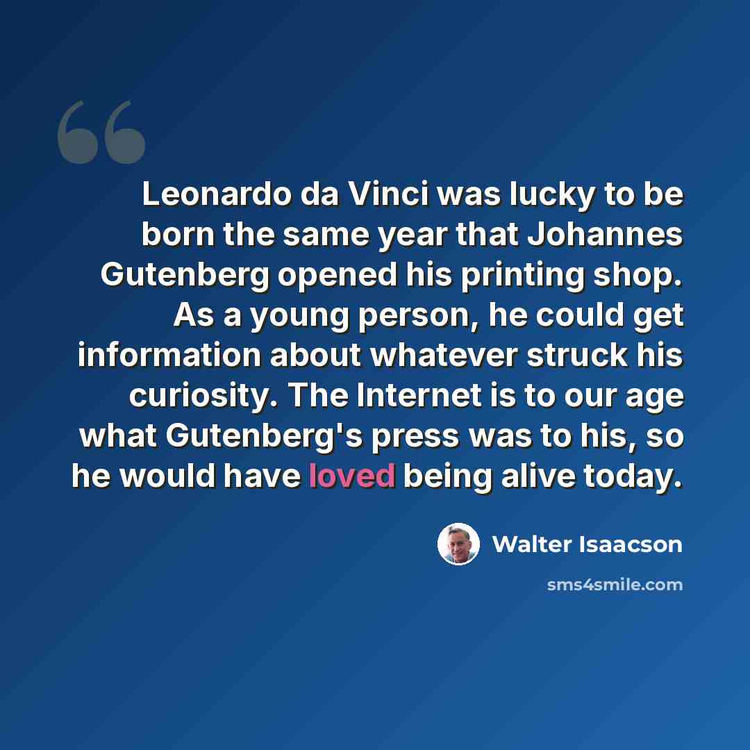 “Leonardo da Vinci was lucky to be born the same year that Johannes Gutenberg opened his printing shop. As a young person, he could get information about whatever struck his curiosity. The Internet is to our age what Gutenberg's press was to his, so he would have loved being alive today.” quote by Walter Isaacson