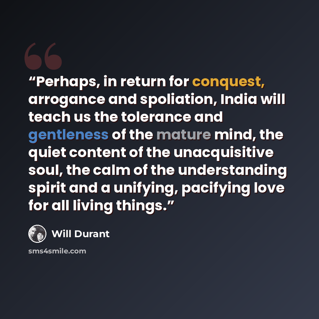 “Perhaps, in return for conquest, arrogance and spoliation, India will teach us the tolerance and gentleness of the mature mind, the quiet content of the unacquisitive soul, the calm of the understanding spirit and a unifying, pacifying love for all living things.” quote by Will Durant