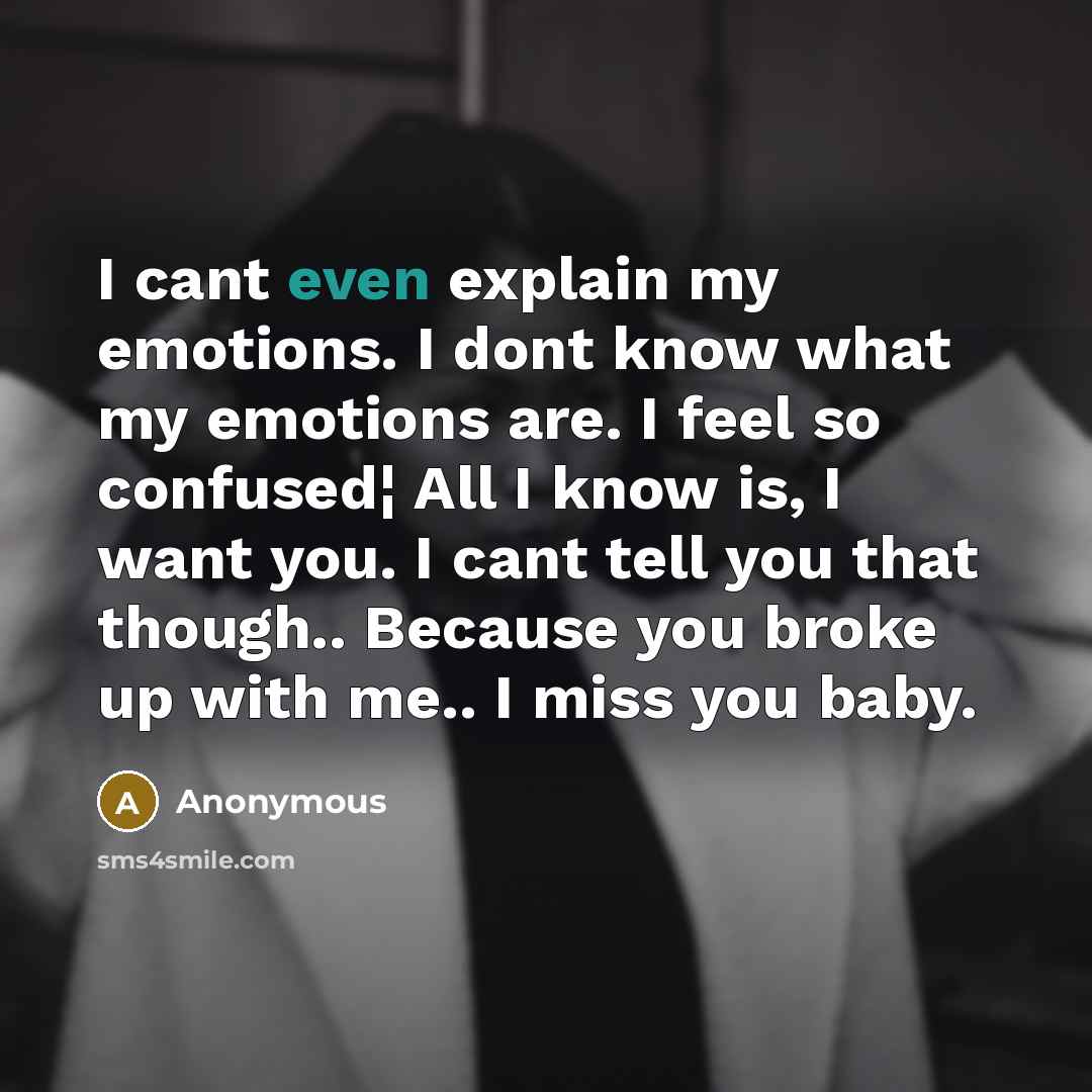 “I cant even explain my emotions. I dont know what my emotions are. I feel so confused¦ All I know is, I want you. I cant tell you that though.. Because you broke up with me.. I miss you baby.” quote by Anonymous