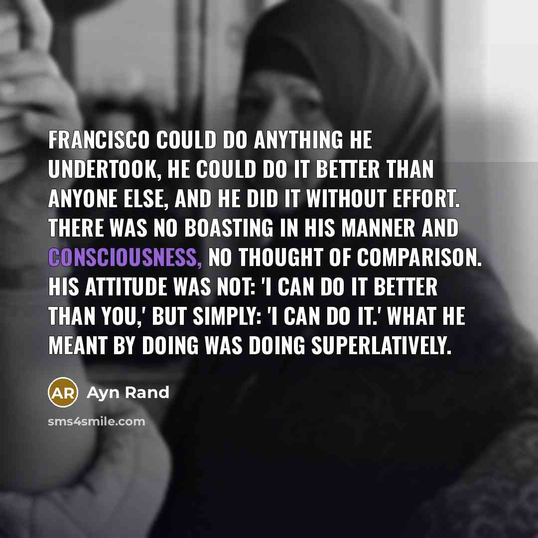 “Francisco could do anything he undertook, he could do it better than anyone else, and he did it without effort. There was no boasting in his manner and consciousness, no thought of comparison. His attitude was not: 'I can do it better than you,' but simply: 'I can do it.' What he meant by doing…” quote by Ayn Rand