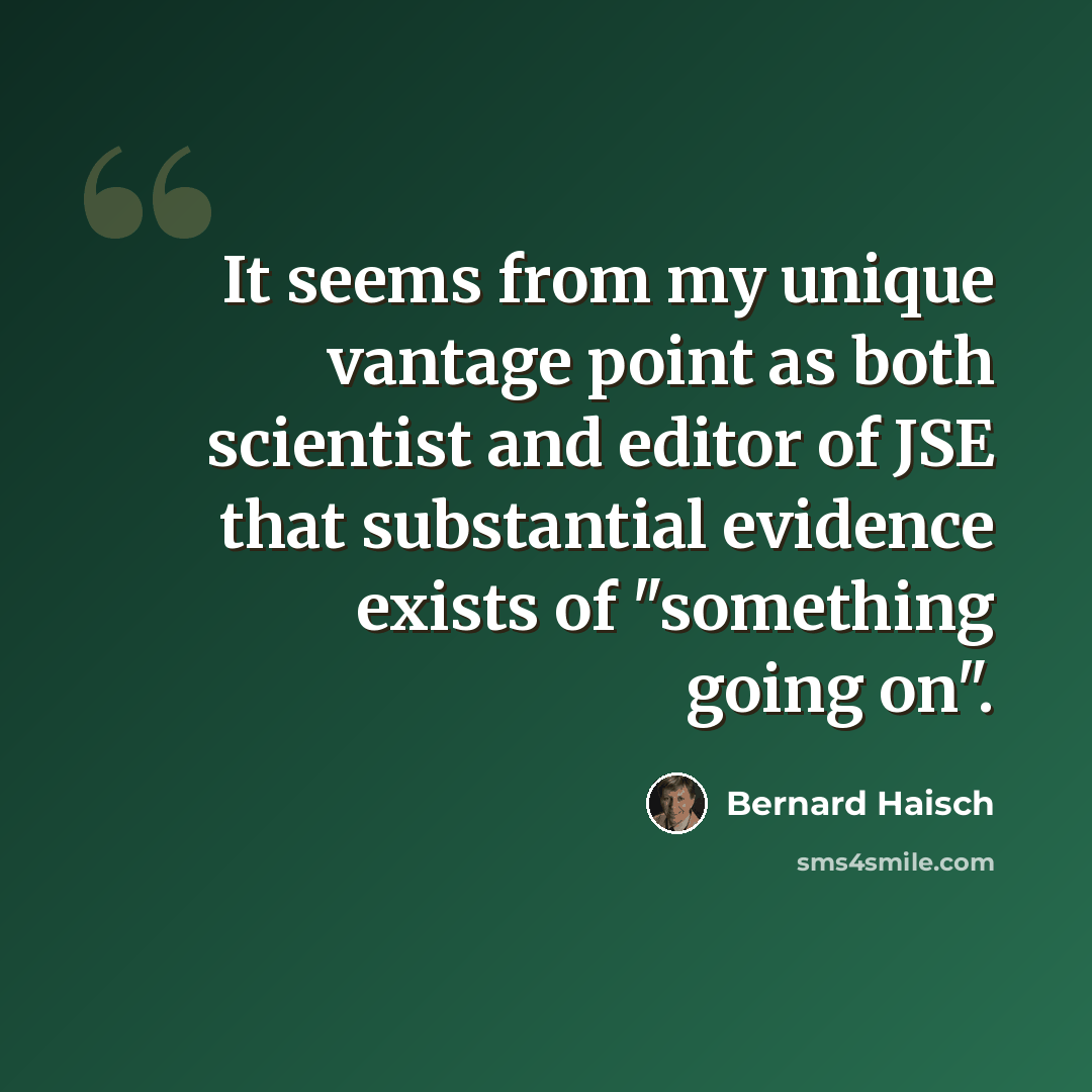 “It seems from my unique vantage point as both scientist and editor of JSE that substantial evidence exists of "something going on".” quote by Bernard Haisch