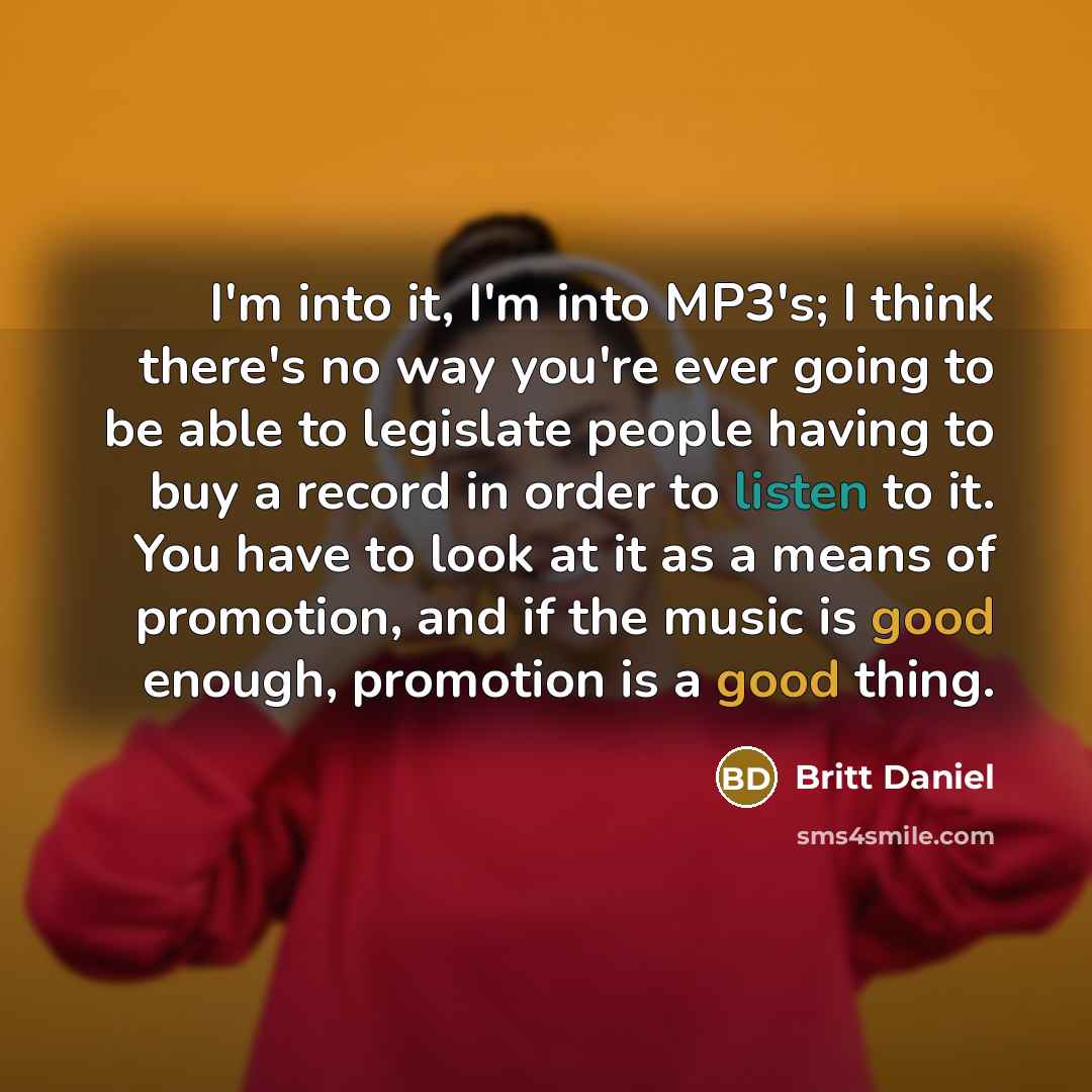 “I'm into it, I'm into MP3's; I think there's no way you're ever going to be able to legislate people having to buy a record in order to listen to it. You have to look at it as a means of promotion, and if the music is good enough, promotion is a good thing.” quote by Britt Daniel