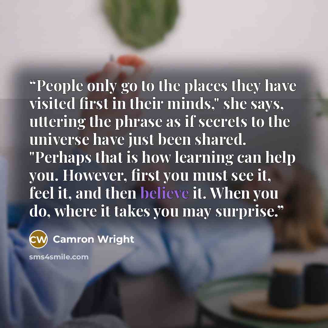 “People only go to the places they have visited first in their minds," she says, uttering the phrase as if secrets to the universe have just been shared. "Perhaps that is how learning can help you. However, first you must see it, feel it, and then believe it. When you do, where it takes you may…” quote by Camron Wright