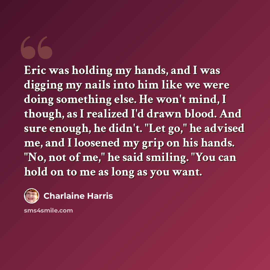 “Eric was holding my hands, and I was digging my nails into him like we were doing something else. He won't mind, I though, as I realized I'd drawn blood. And sure enough, he didn't. "Let go," he advised me, and I loosened my grip on his hands. "No, not of me," he said smiling. "You can hold on to…” quote by Charlaine Harris