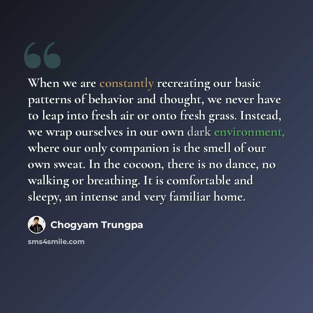 “When we are constantly recreating our basic patterns of behavior and thought, we never have to leap into fresh air or onto fresh grass. Instead, we wrap ourselves in our own dark environment, where our only companion is the smell of our own sweat. In the cocoon, there is no dance, no walking or…” quote by Chogyam Trungpa
