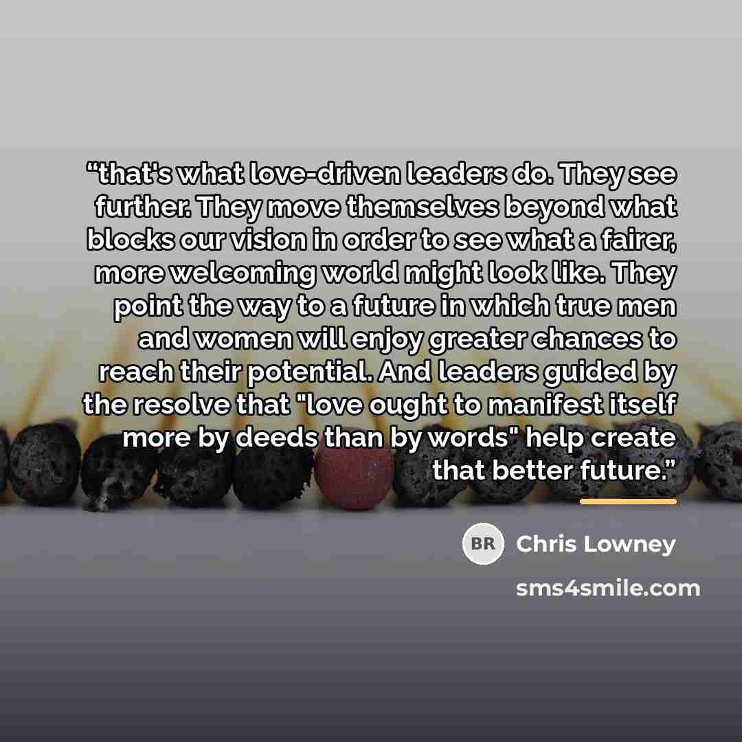 “that's what love-driven leaders do. They see further. They move themselves beyond what blocks our vision in order to see what a fairer, more welcoming world might look like. They point the way to a future in which true men and women will enjoy greater chances to reach their potential. And leaders…” quote by Chris Lowney