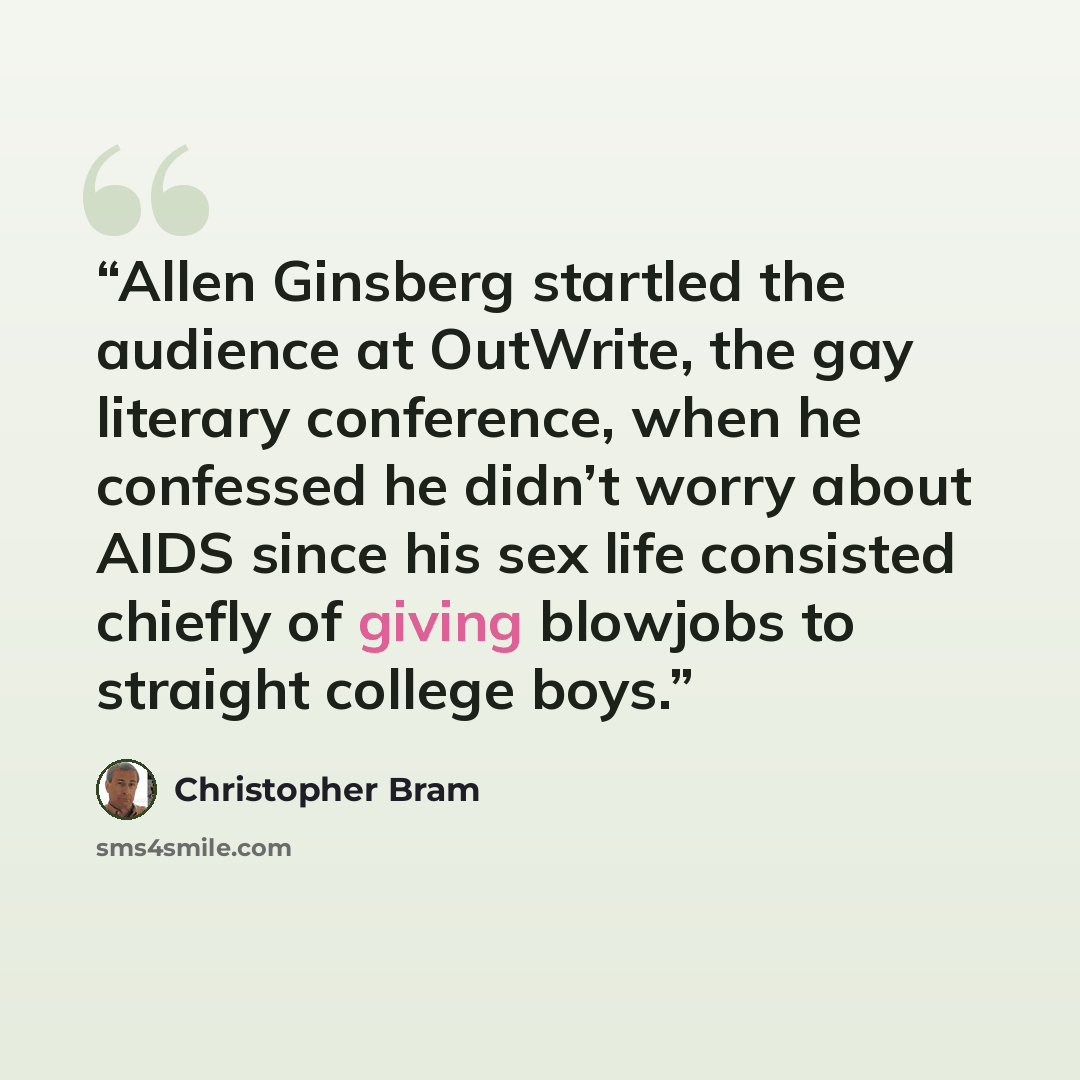 “Allen Ginsberg startled the audience at OutWrite, the gay literary conference, when he confessed he didn’t worry about AIDS since his sex life consisted chiefly of giving blowjobs to straight college boys.” quote by Christopher Bram