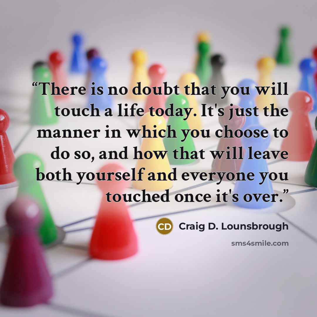 “There is no doubt that you will touch a life today. It's just the manner in which you choose to do so, and how that will leave both yourself and everyone you touched once it's over.” quote by Craig D. Lounsbrough