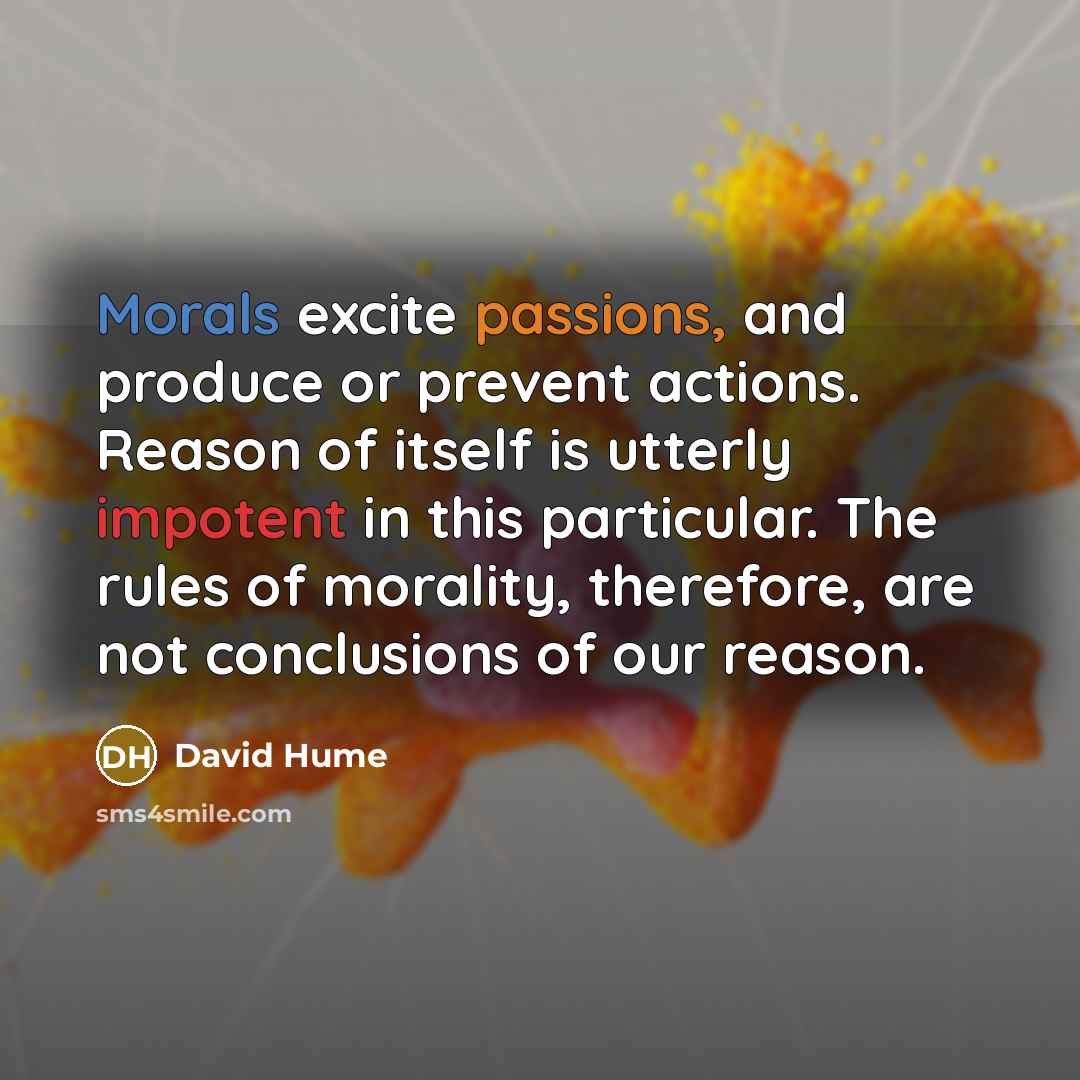 “Morals excite passions, and produce or prevent actions. Reason of itself is utterly impotent in this particular. The rules of morality, therefore, are not conclusions of our reason.” quote by David Hume
