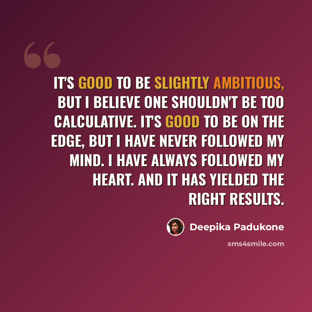 “It's good to be slightly ambitious, but I believe one shouldn't be too calculative. It's good to be on the edge, but I have never followed my mind. I have always followed my heart. And it has yielded the right results.” quote by Deepika Padukone