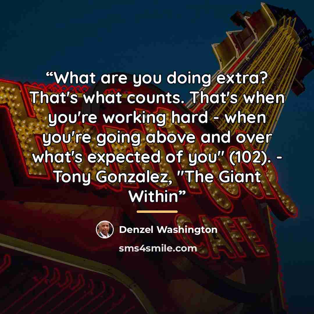 “What are you doing extra? That's what counts. That's when you're working hard - when you're going above and over what's expected of you" (102). - Tony Gonzalez, "The Giant Within” quote by Denzel Washington