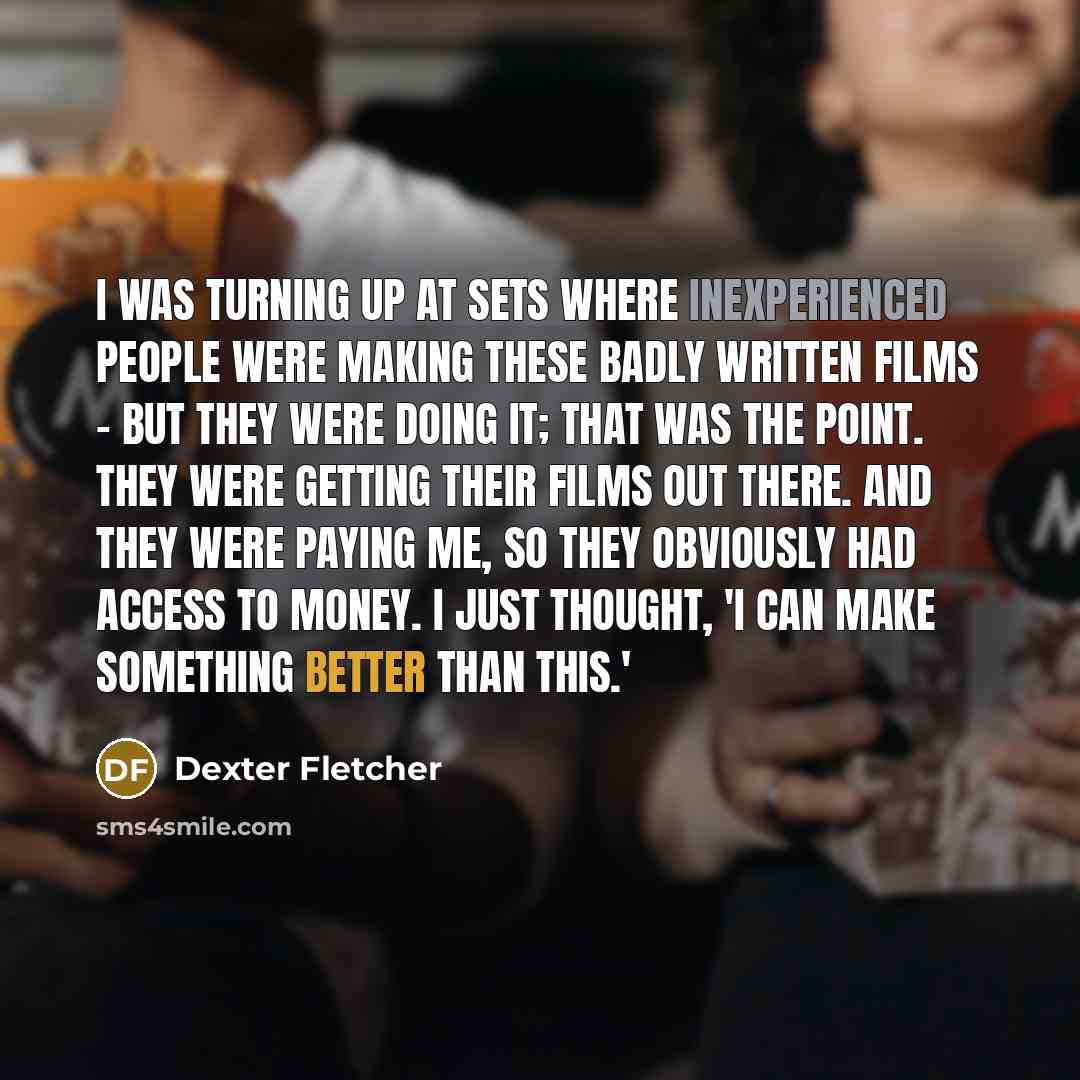 “I was turning up at sets where inexperienced people were making these badly written films - but they were doing it; that was the point. They were getting their films out there. And they were paying me, so they obviously had access to money. I just thought, 'I can make something better than this.'” quote by Dexter Fletcher