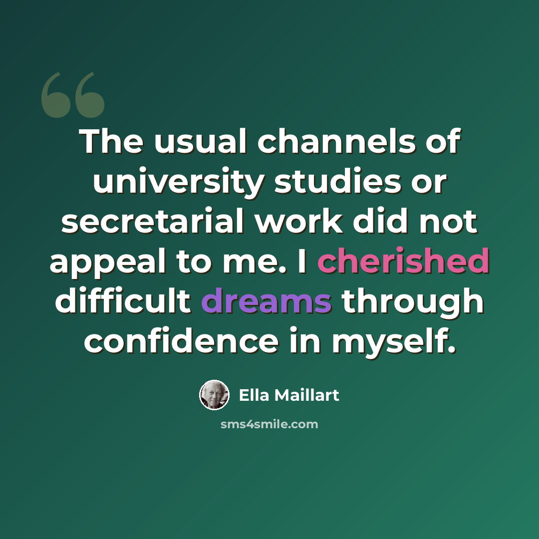 “The usual channels of university studies or secretarial work did not appeal to me. I cherished difficult dreams through confidence in myself.” quote by Ella Maillart