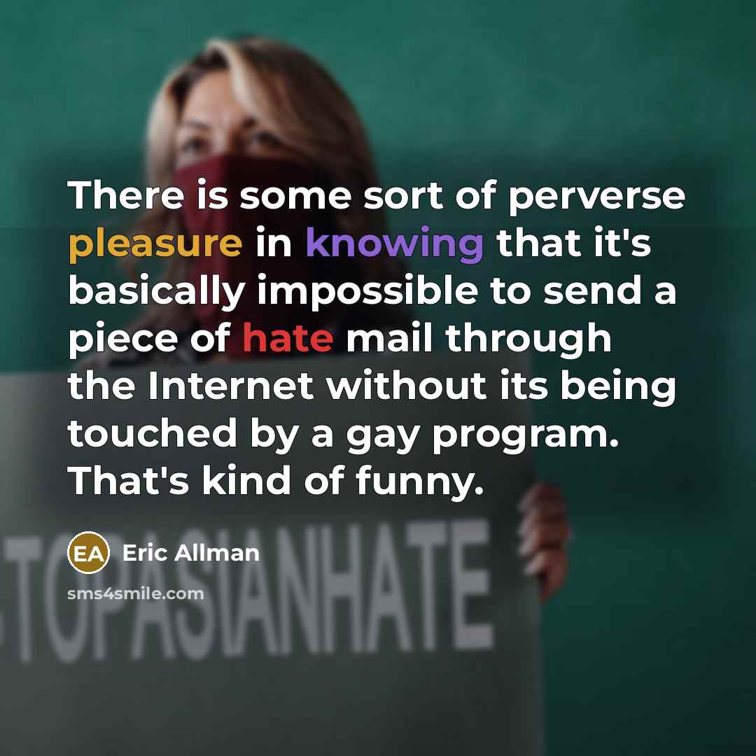 “There is some sort of perverse pleasure in knowing that it's basically impossible to send a piece of hate mail through the Internet without its being touched by a gay program. That's kind of funny.” quote by Eric Allman