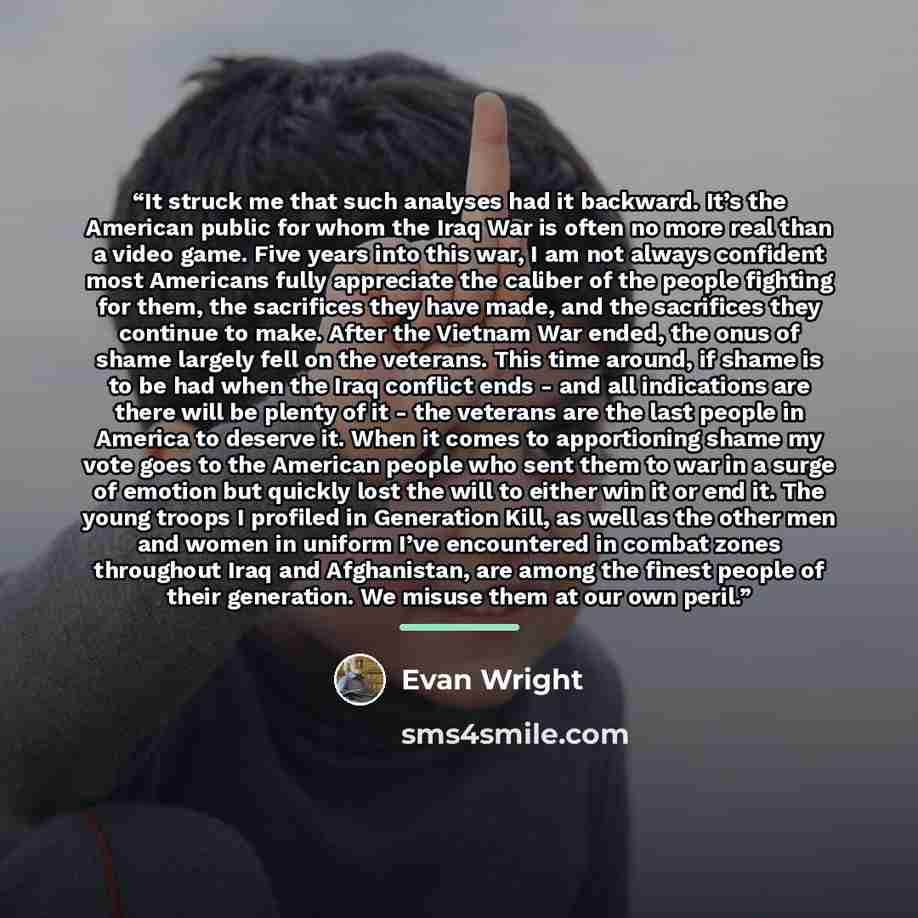 “It struck me that such analyses had it backward. It’s the American public for whom the Iraq War is often no more real than a video game. Five years into this war, I am not always confident most Americans fully appreciate the caliber of the people fighting for them, the sacrifices they have made…” quote by Evan Wright