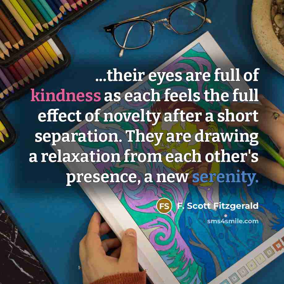 “...their eyes are full of kindness as each feels the full effect of novelty after a short separation. They are drawing a relaxation from each other's presence, a new serenity.” quote by F. Scott Fitzgerald