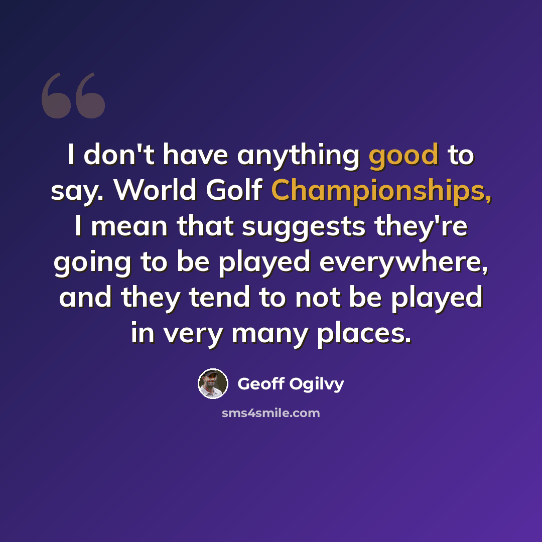 “I don't have anything good to say. World Golf Championships, I mean that suggests they're going to be played everywhere, and they tend to not be played in very many places.” quote by Geoff Ogilvy