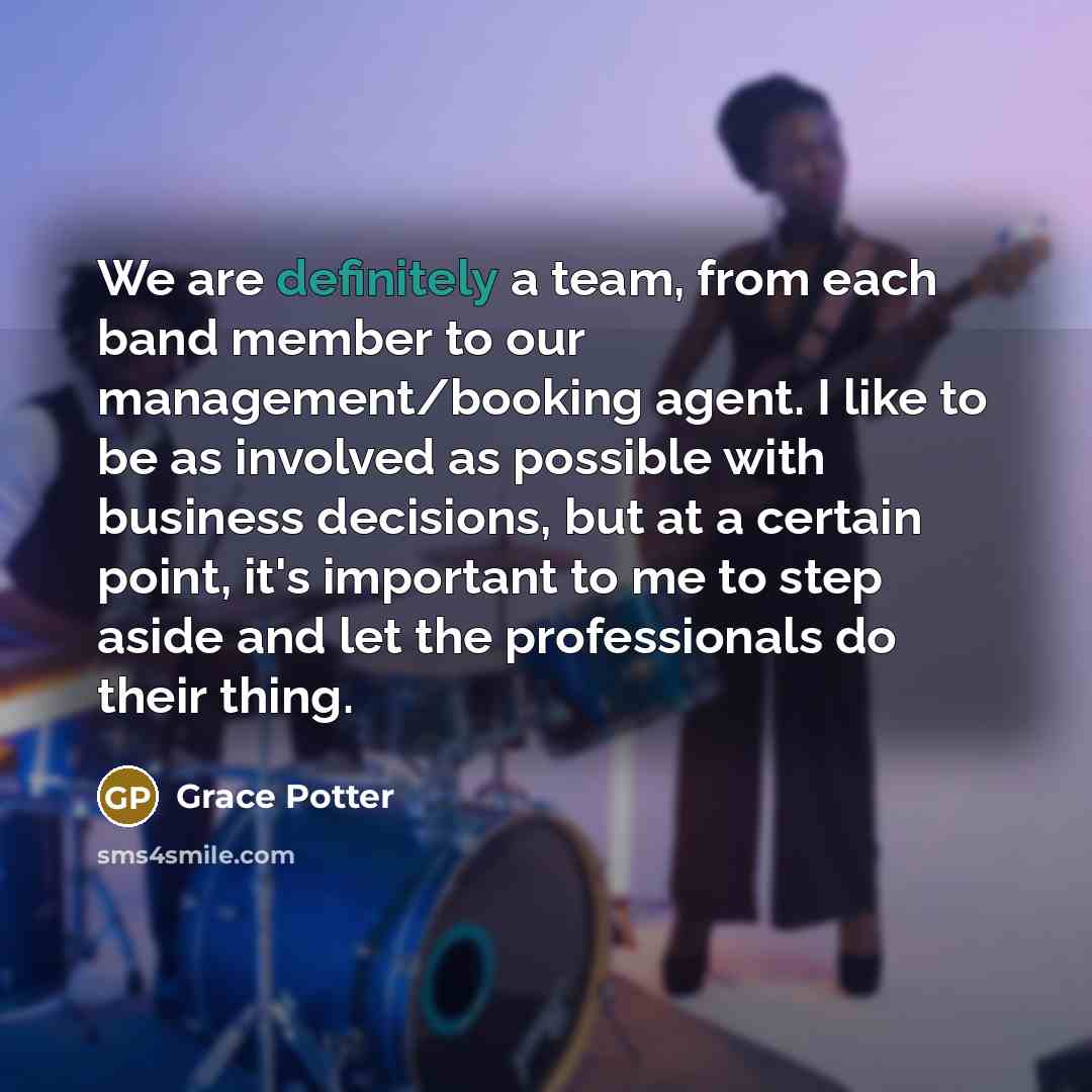 “We are definitely a team, from each band member to our management/booking agent. I like to be as involved as possible with business decisions, but at a certain point, it's important to me to step aside and let the professionals do their thing.” quote by Grace Potter