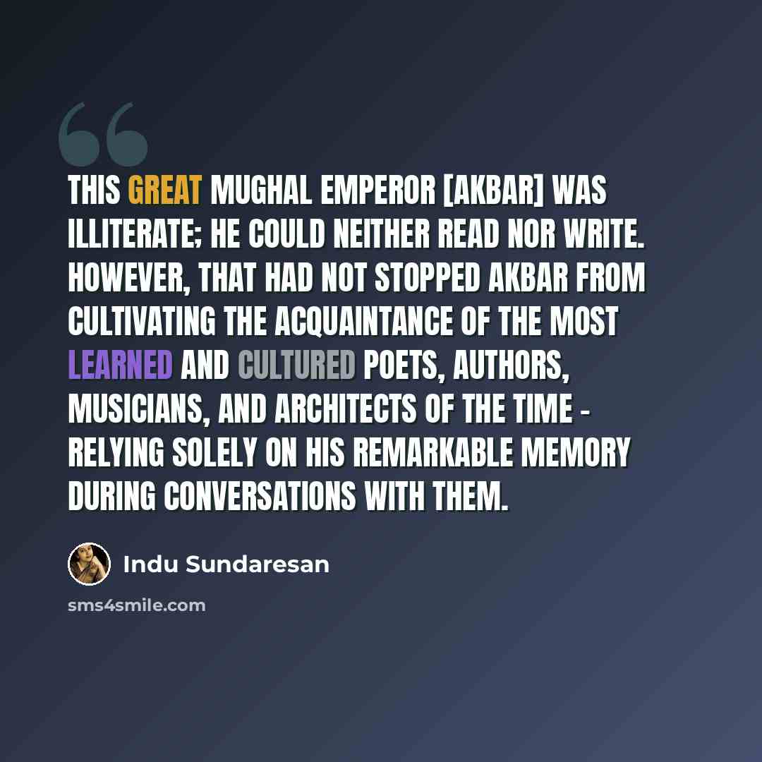 “This great Mughal Emperor [Akbar] was illiterate; he could neither read nor write. However, that had not stopped Akbar from cultivating the acquaintance of the most learned and cultured poets, authors, musicians, and architects of the time - relying solely on his remarkable memory during…” quote by Indu Sundaresan