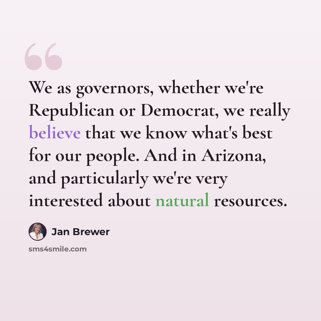 “We as governors, whether we're Republican or Democrat, we really believe that we know what's best for our people. And in Arizona, and particularly we're very interested about natural resources.” quote by Jan Brewer