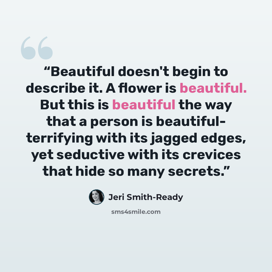 “Beautiful doesn't begin to describe it. A flower is beautiful. But this is beautiful the way that a person is beautiful- terrifying with its jagged edges, yet seductive with its crevices that hide so many secrets.” quote by Jeri Smith-Ready