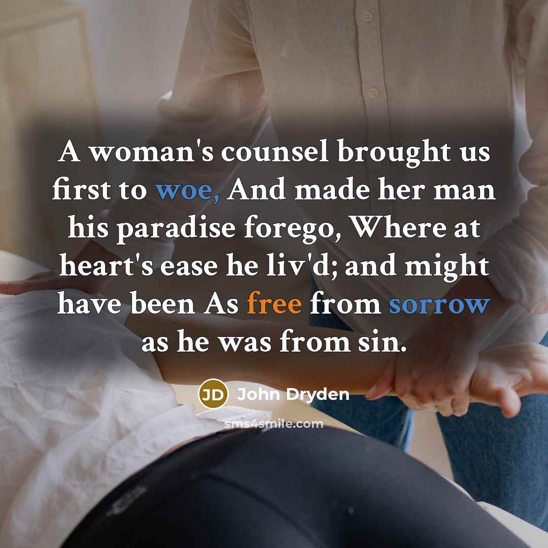 “A woman's counsel brought us first to woe, And made her man his paradise forego, Where at heart's ease he liv'd; and might have been As free from sorrow as he was from sin.” quote by John Dryden
