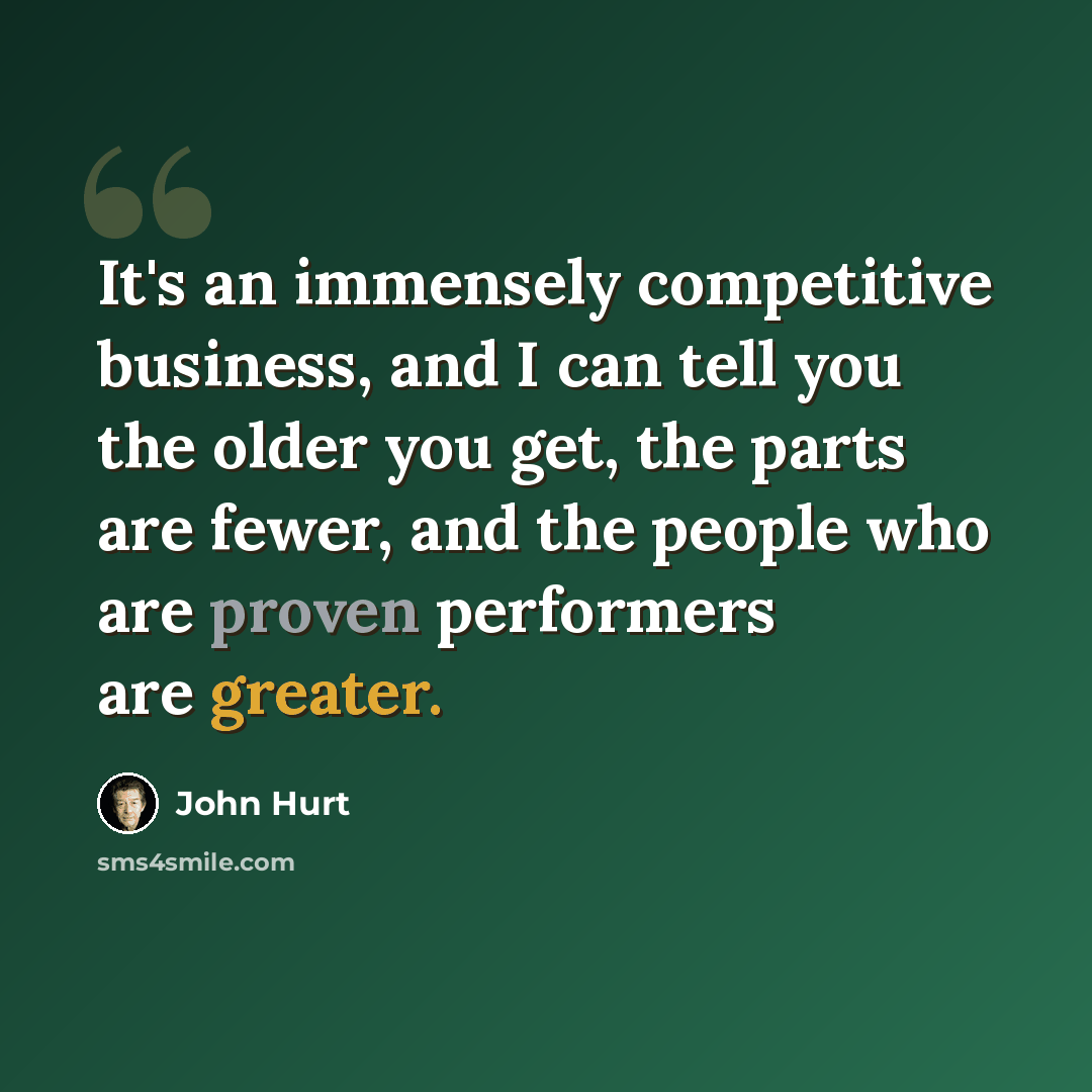 “It's an immensely competitive business, and I can tell you the older you get, the parts are fewer, and the people who are proven performers are greater.” quote by John Hurt