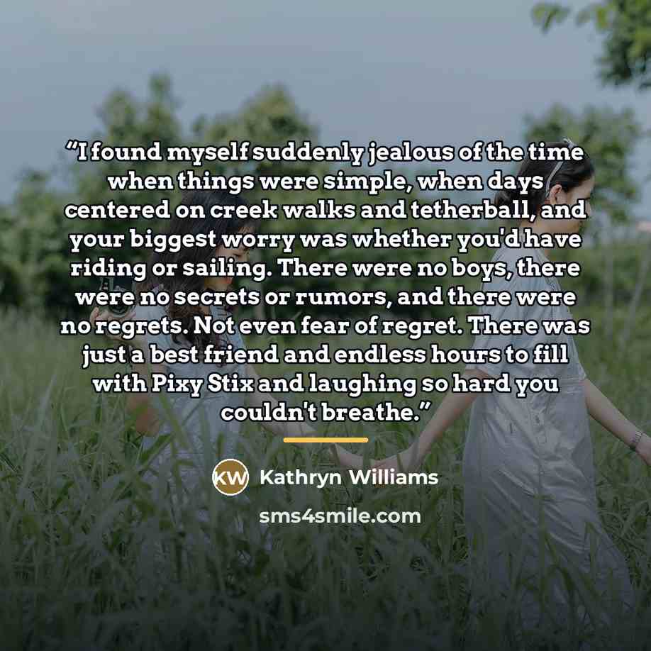 “I found myself suddenly jealous of the time when things were simple, when days centered on creek walks and tetherball, and your biggest worry was whether you'd have riding or sailing. There were no boys, there were no secrets or rumors, and there were no regrets. Not even fear of regret. There was…” quote by Kathryn Williams