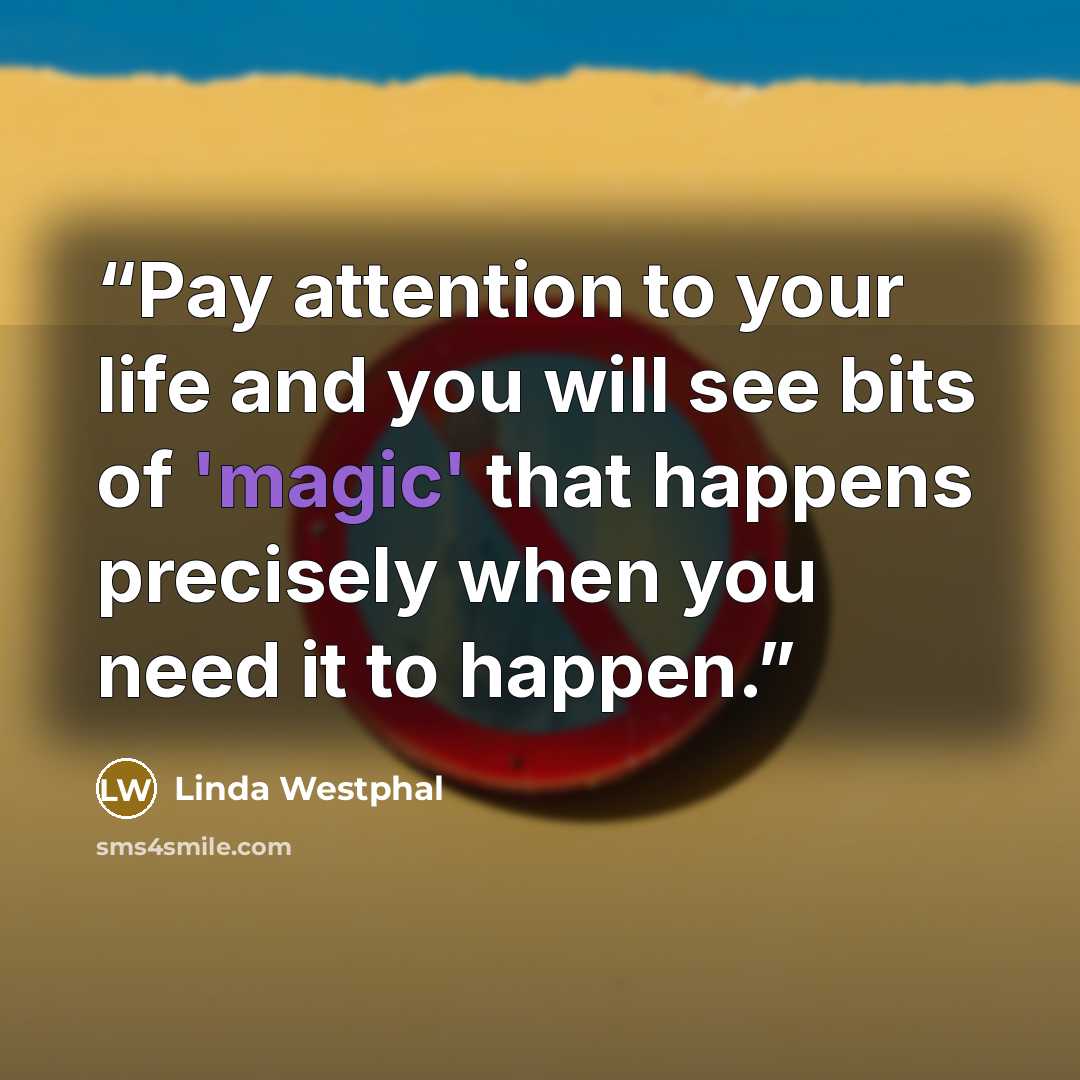 “Pay attention to your life and you will see bits of 'magic' that happens precisely when you need it to happen.” quote by Linda Westphal