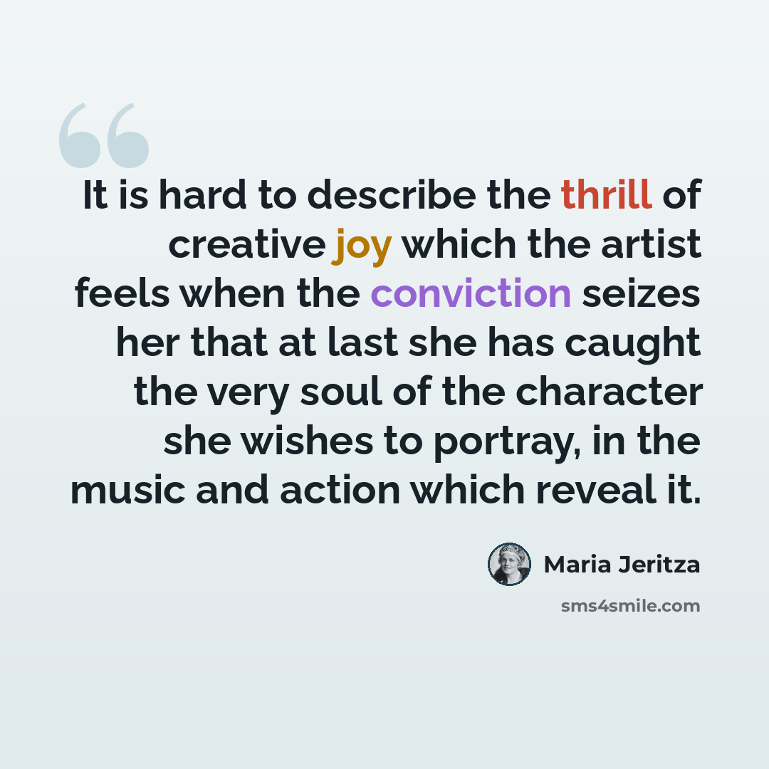“It is hard to describe the thrill of creative joy which the artist feels when the conviction seizes her that at last she has caught the very soul of the character she wishes to portray, in the music and action which reveal it.” quote by Maria Jeritza