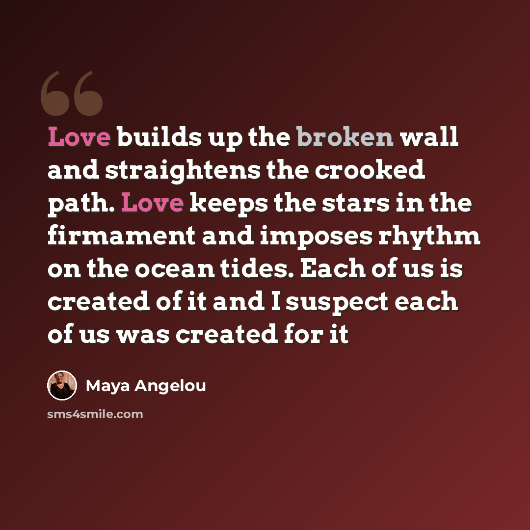 “Love builds up the broken wall and straightens the crooked path. Love keeps the stars in the firmament and imposes rhythm on the ocean tides. Each of us is created of it and I suspect each of us was created for it” quote by Maya Angelou