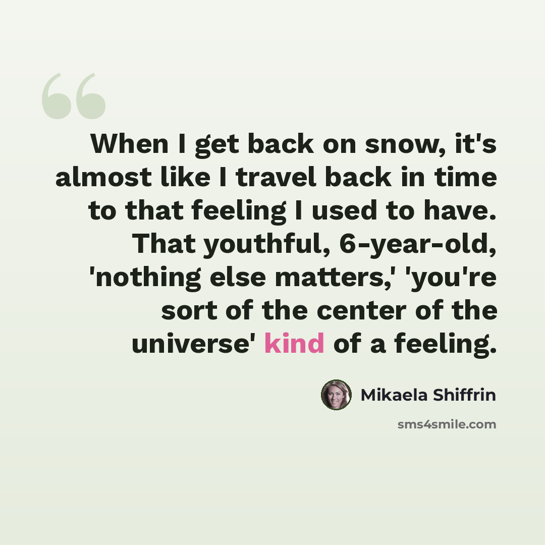 “When I get back on snow, it's almost like I travel back in time to that feeling I used to have. That youthful, 6-year-old, 'nothing else matters,' 'you're sort of the center of the universe' kind of a feeling.” quote by Mikaela Shiffrin