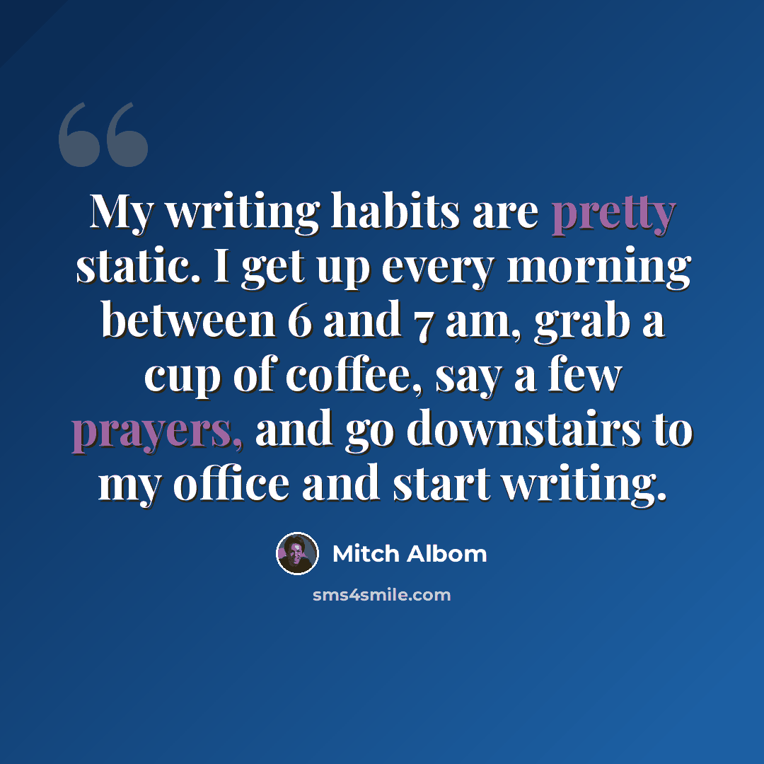 “My writing habits are pretty static. I get up every morning between 6 and 7 am, grab a cup of coffee, say a few prayers, and go downstairs to my office and start writing.” quote by Mitch Albom