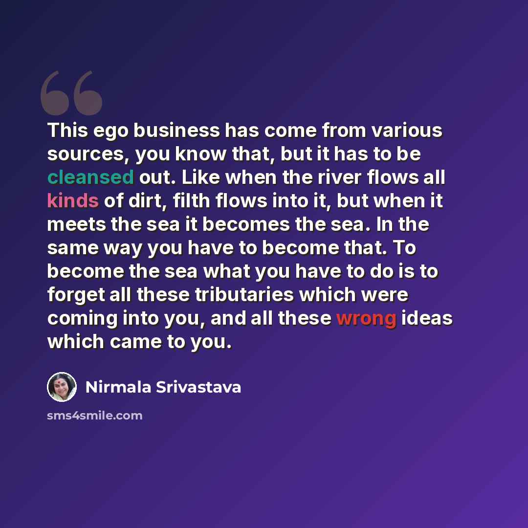“This ego business has come from various sources, you know that, but it has to be cleansed out. Like when the river flows all kinds of dirt, filth flows into it, but when it meets the sea it becomes the sea. In the same way you have to become that. To become the sea what you have to do is to forget…” quote by Nirmala Srivastava