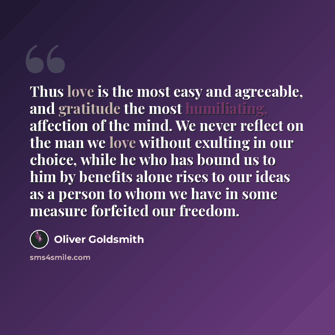 “Thus love is the most easy and agreeable, and gratitude the most humiliating, affection of the mind. We never reflect on the man we love without exulting in our choice, while he who has bound us to him by benefits alone rises to our ideas as a person to whom we have in some measure forfeited our…” quote by Oliver Goldsmith