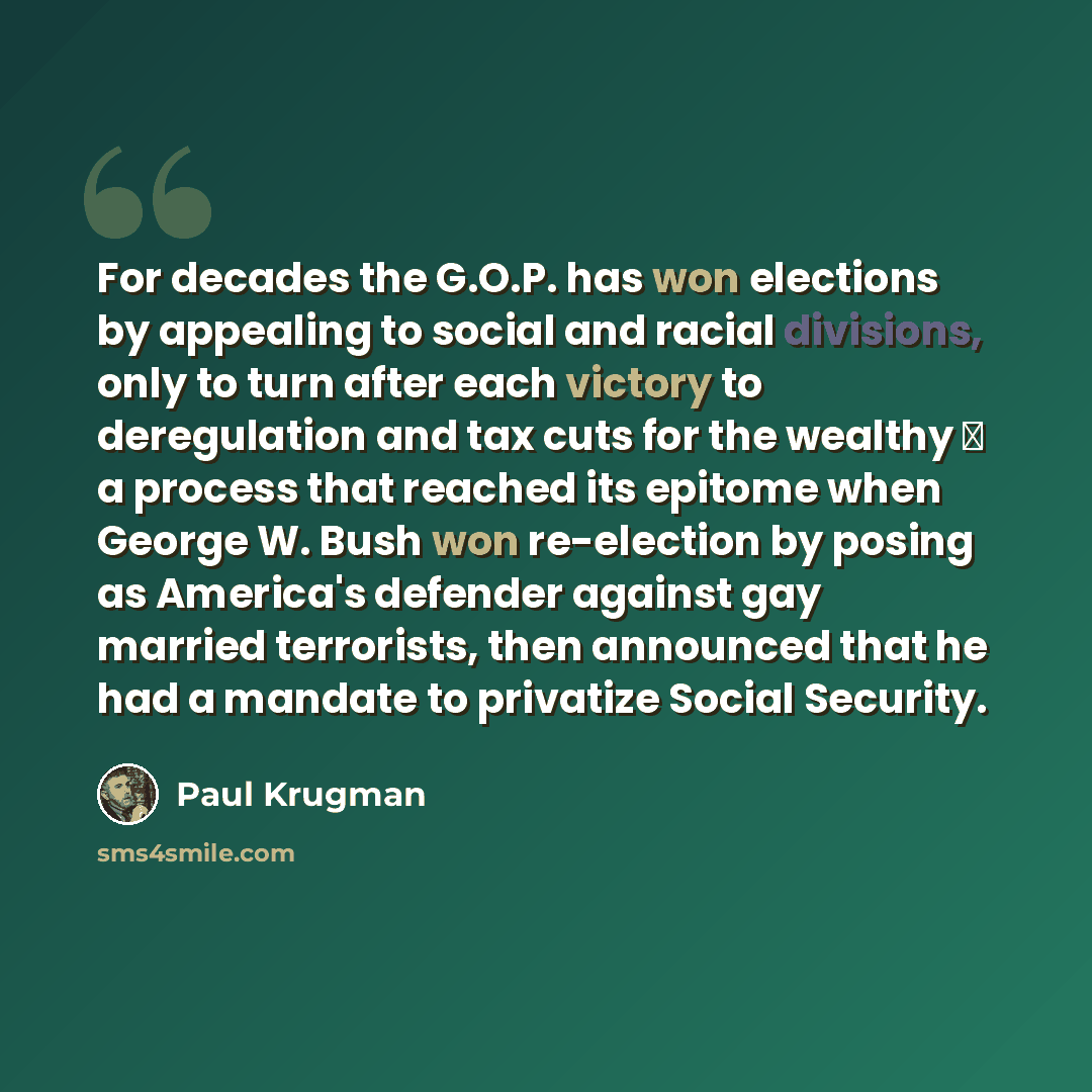 “For decades the G.O.P. has won elections by appealing to social and racial divisions, only to turn after each victory to deregulation and tax cuts for the wealthy  a process that reached its epitome when George W. Bush won re-election by posing as America's defender against gay married…” quote by Paul Krugman