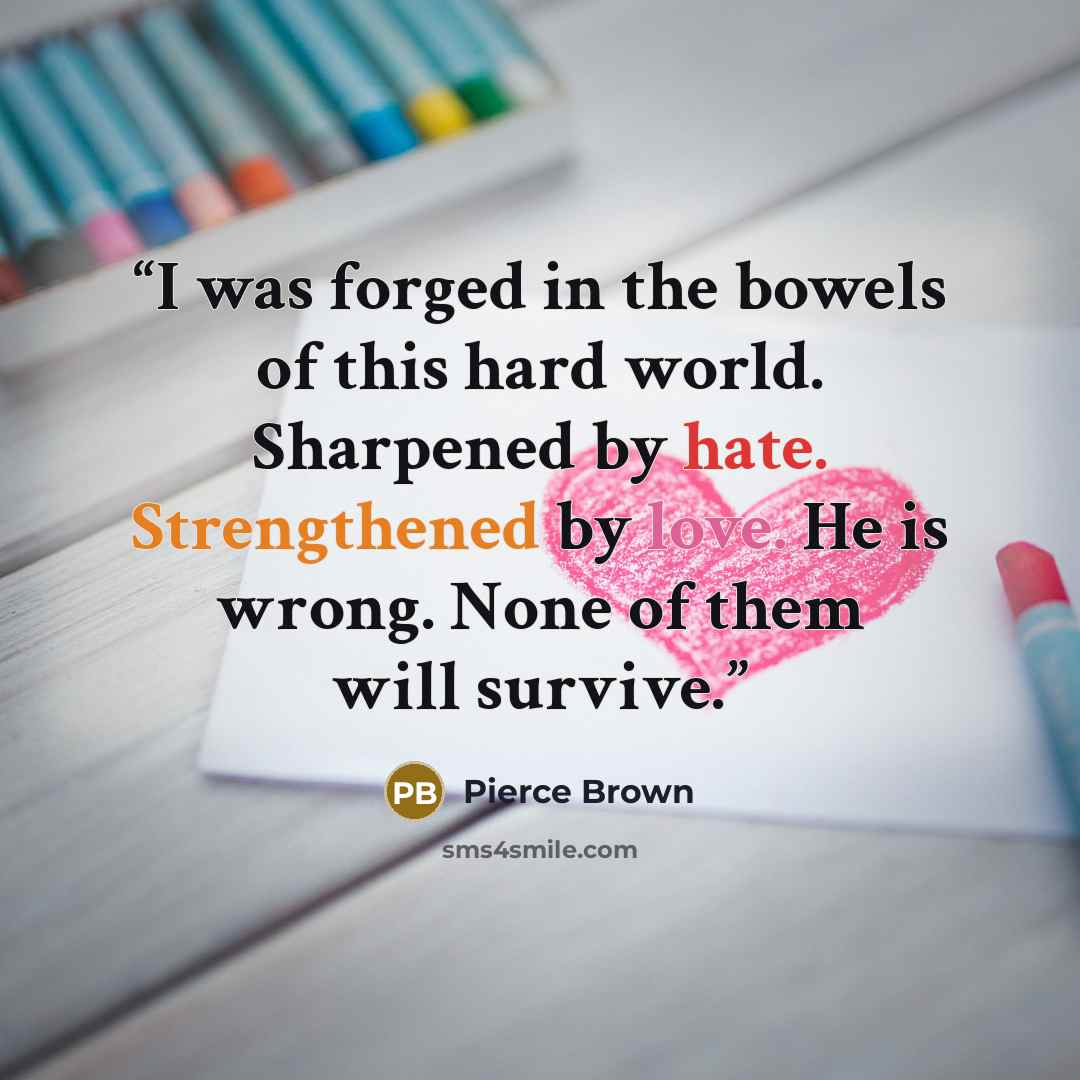 “I was forged in the bowels of this hard world. Sharpened by hate. Strengthened by love. He is wrong. None of them will survive.” quote by Pierce Brown