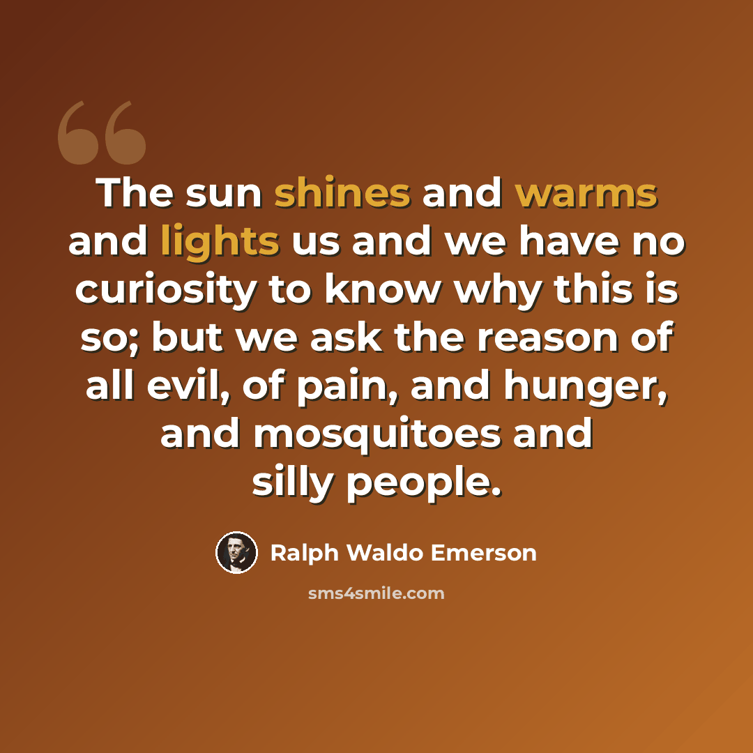 “The sun shines and warms and lights us and we have no curiosity to know why this is so; but we ask the reason of all evil, of pain, and hunger, and mosquitoes and silly people.” quote by Ralph Waldo Emerson
