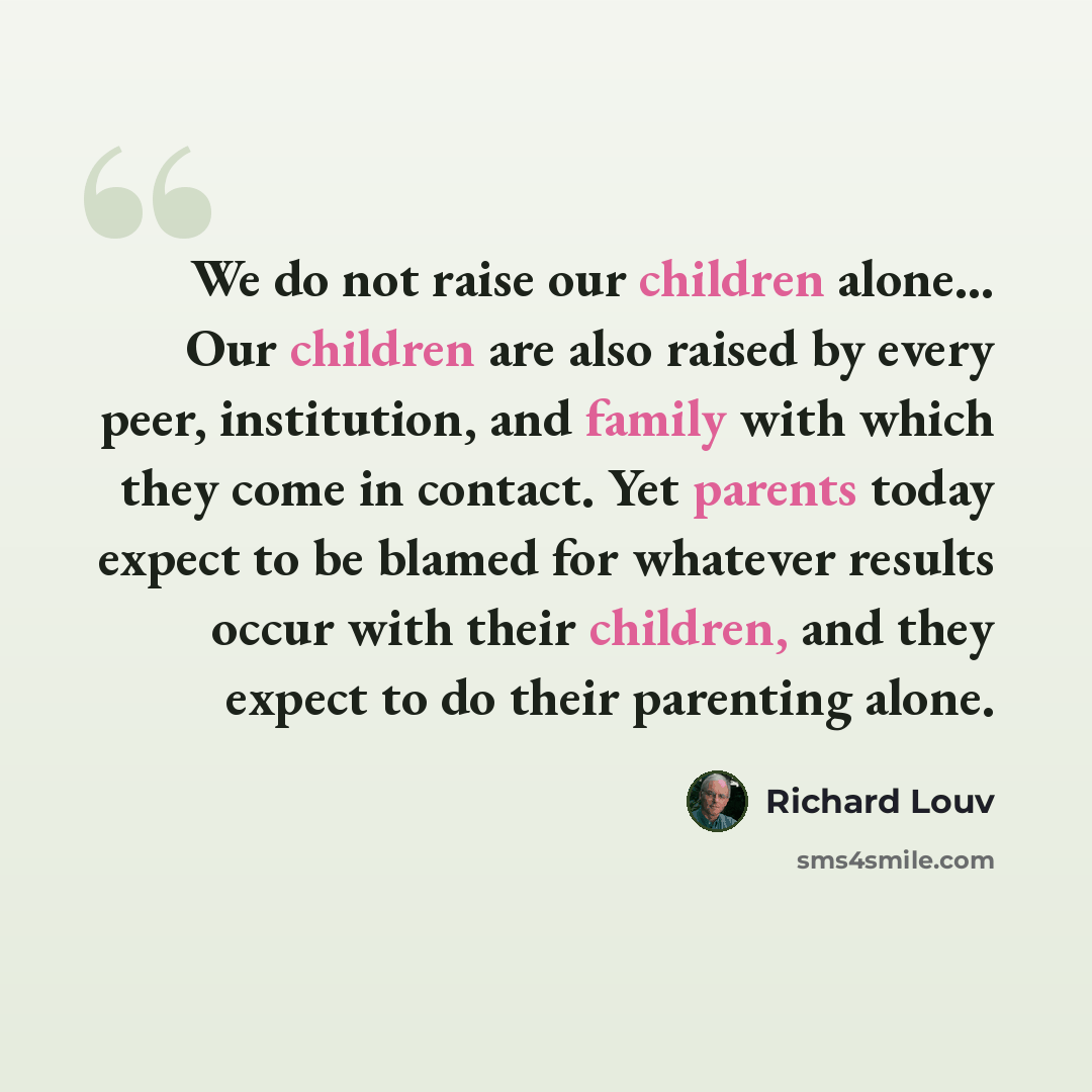 “We do not raise our children alone… Our children are also raised by every peer, institution, and family with which they come in contact. Yet parents today expect to be blamed for whatever results occur with their children, and they expect to do their parenting alone.” quote by Richard Louv