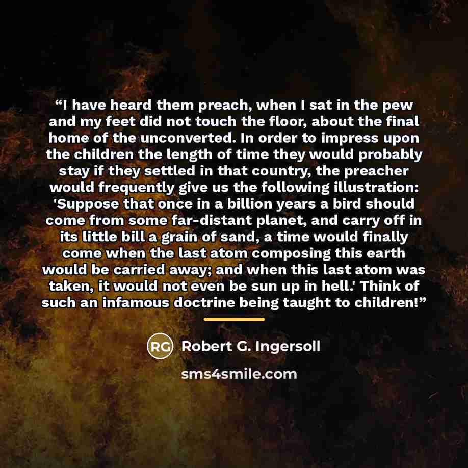 “I have heard them preach, when I sat in the pew and my feet did not touch the floor, about the final home of the unconverted. In order to impress upon the children the length of time they would probably stay if they settled in that country, the preacher would frequently give us the following…” quote by Robert G. Ingersoll