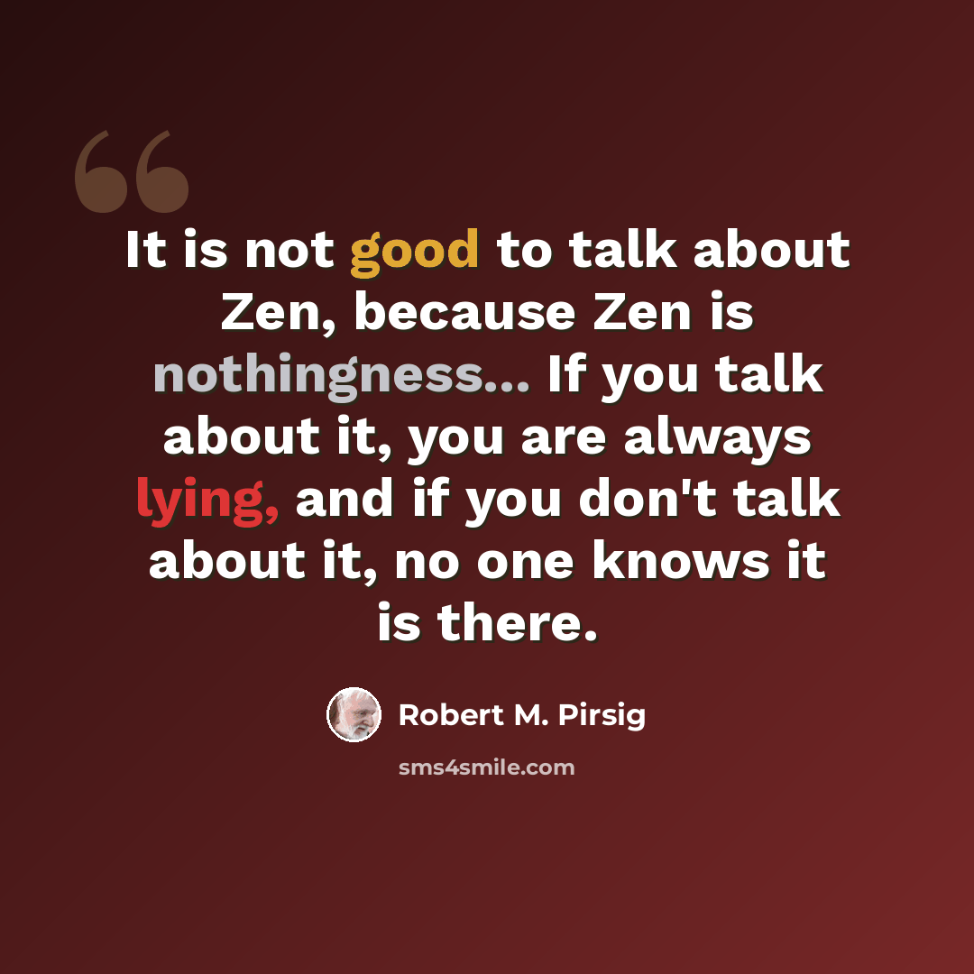 “It is not good to talk about Zen, because Zen is nothingness... If you talk about it, you are always lying, and if you don't talk about it, no one knows it is there.” quote by Robert M. Pirsig