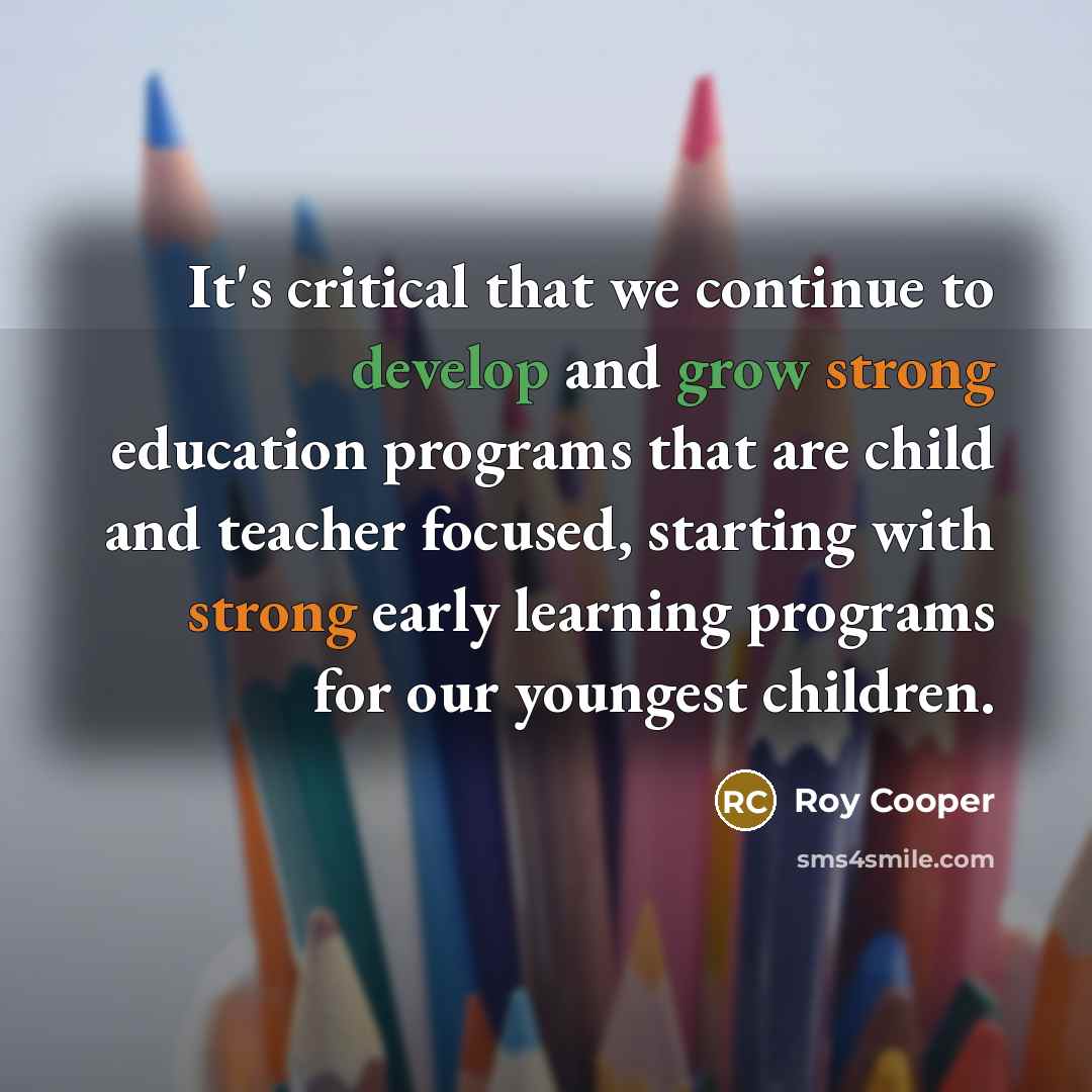 “It's critical that we continue to develop and grow strong education programs that are child and teacher focused, starting with strong early learning programs for our youngest children.” quote by Roy Cooper