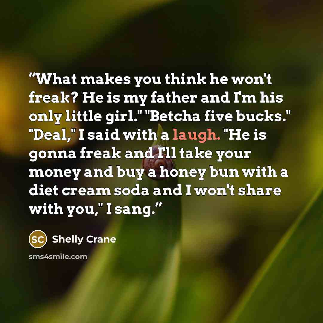 “What makes you think he won't freak? He is my father and I'm his only little girl." "Betcha five bucks." "Deal," I said with a laugh. "He is gonna freak and I'll take your money and buy a honey bun with a diet cream soda and I won't share with you," I sang.” quote by Shelly Crane