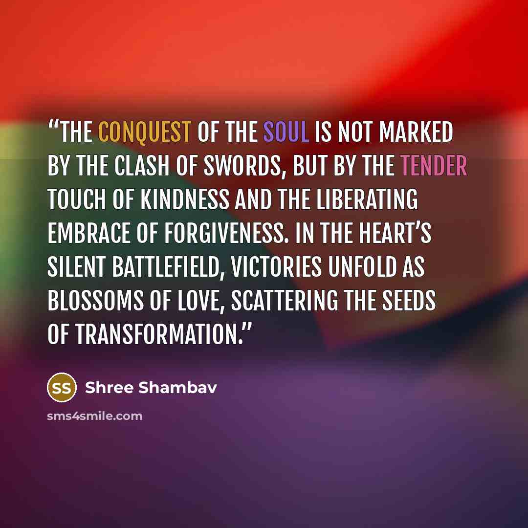“The conquest of the soul is not marked by the clash of swords, but by the tender touch of kindness and the liberating embrace of forgiveness. In the heart’s silent battlefield, victories unfold as blossoms of love, scattering the seeds of transformation.” quote by Shree Shambav