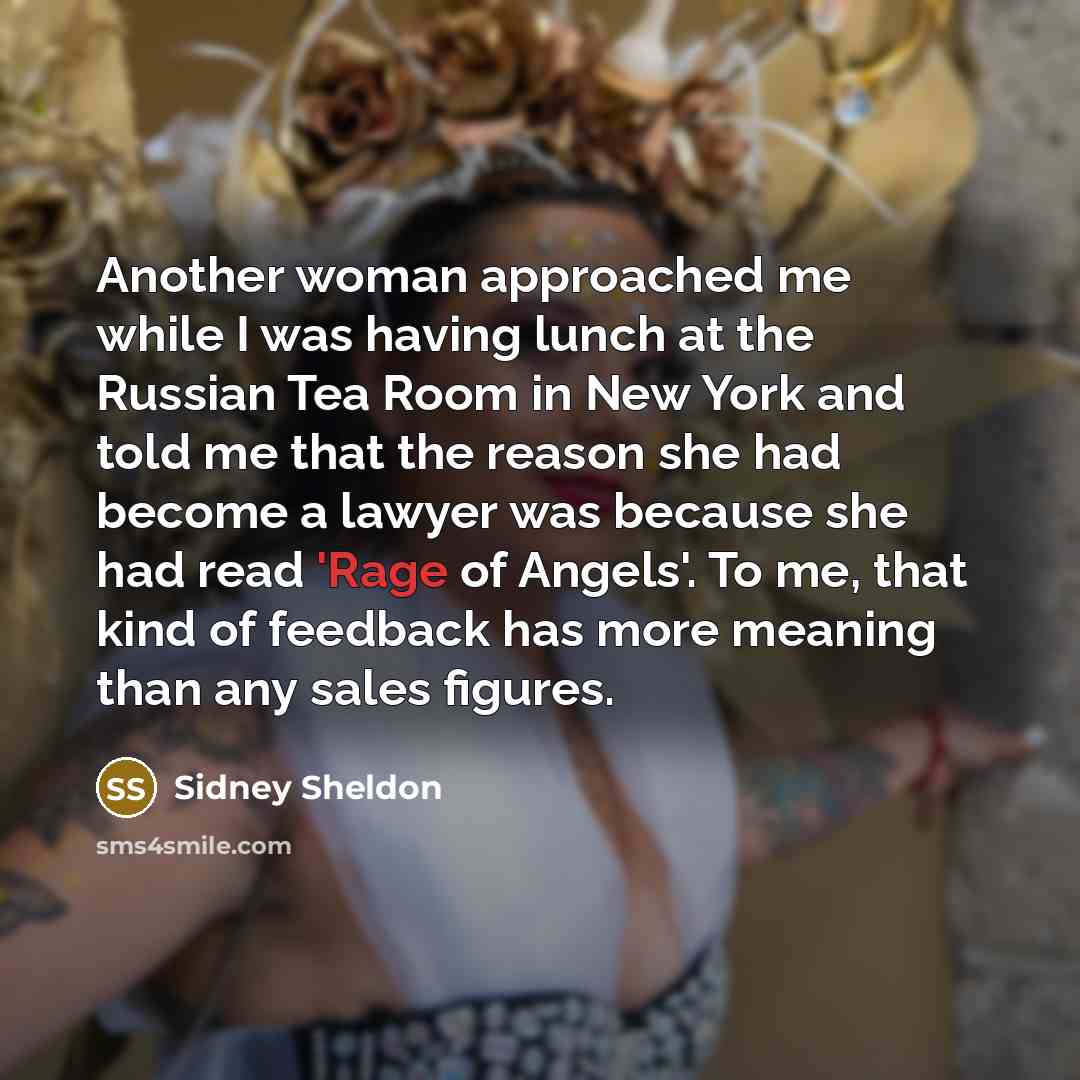“Another woman approached me while I was having lunch at the Russian Tea Room in New York and told me that the reason she had become a lawyer was because she had read 'Rage of Angels'. To me, that kind of feedback has more meaning than any sales figures.” quote by Sidney Sheldon