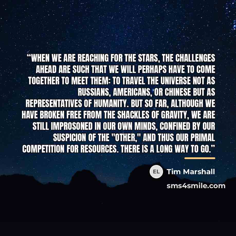 “When we are reaching for the stars, the challenges ahead are such that we will perhaps have to come together to meet them: to travel the universe not as Russians, Americans, or Chinese but as representatives of humanity. But so far, although we have broken free from the shackles of gravity, we are…” quote by Tim Marshall