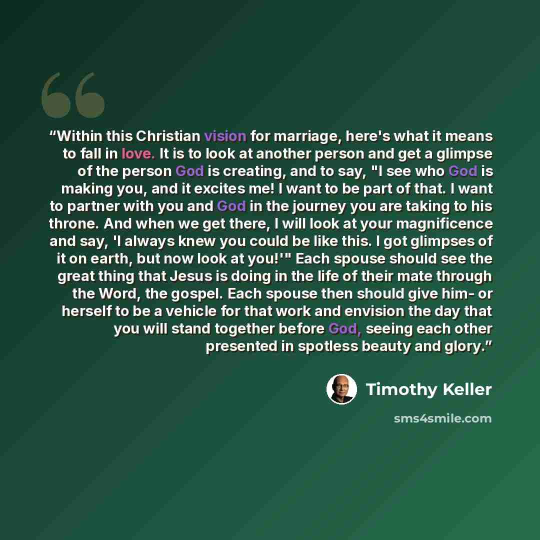 “Within this Christian vision for marriage, here's what it means to fall in love. It is to look at another person and get a glimpse of the person God is creating, and to say, "I see who God is making you, and it excites me! I want to be part of that. I want to partner with you and God in the…” quote by Timothy Keller